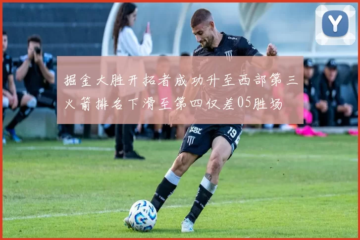 掘金大胜开拓者成功升至西部第三火箭排名下滑至第四仅差05胜场