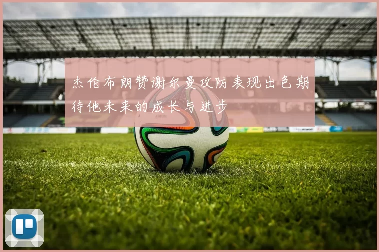 杰伦布朗赞谢尔曼攻防表现出色期待他未来的成长与进步
