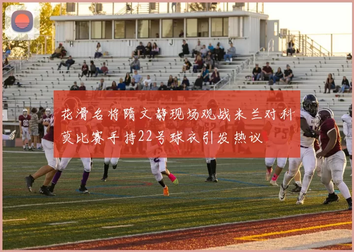 花滑名将隋文静现场观战米兰对科莫比赛手持22号球衣引发热议