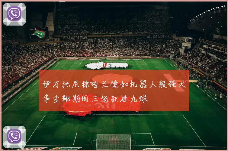 伊万托尼称哈兰德如机器人般强大争金靴期间三场狂进九球