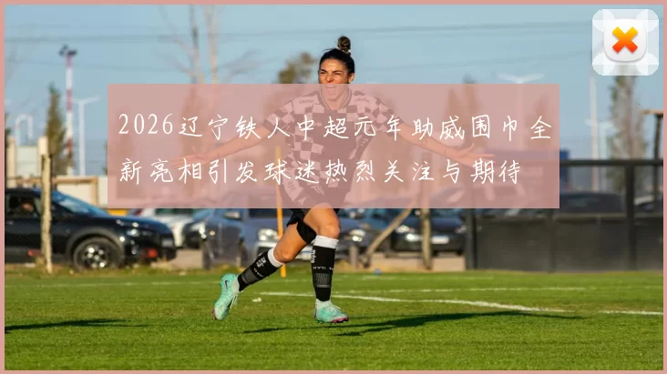 2026辽宁铁人中超元年助威围巾全新亮相引发球迷热烈关注与期待
