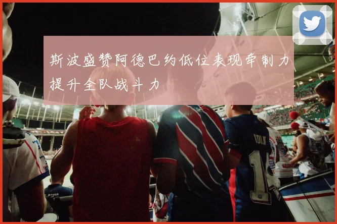 斯波盛赞阿德巴约低位表现牵制力提升全队战斗力