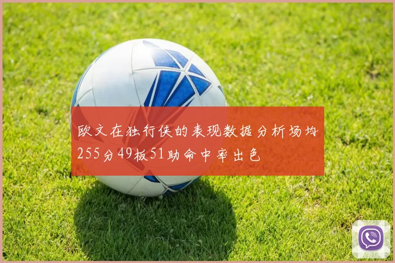 欧文在独行侠的表现数据分析场均255分49板51助命中率出色