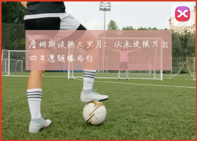 詹姆斯谈热火岁月：从未设限只打四年愿随缘而行