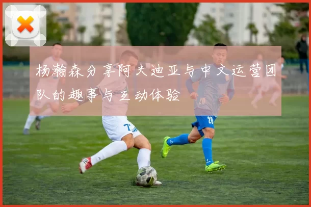 杨瀚森分享阿夫迪亚与中文运营团队的趣事与互动体验