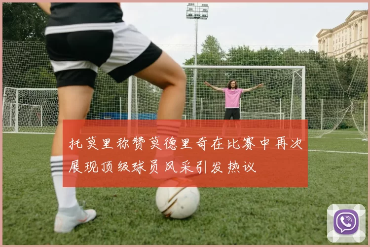 托莫里称赞莫德里奇在比赛中再次展现顶级球员风采引发热议