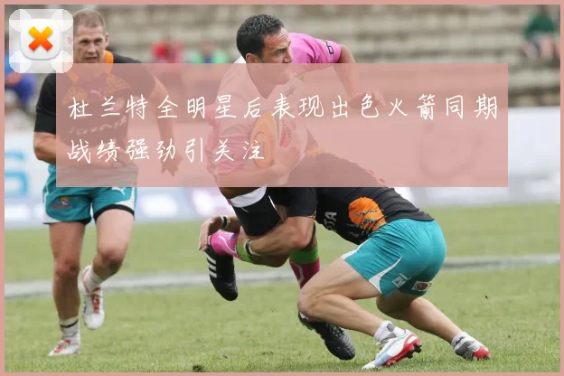 杜兰特全明星后表现出色火箭同期战绩强劲引关注