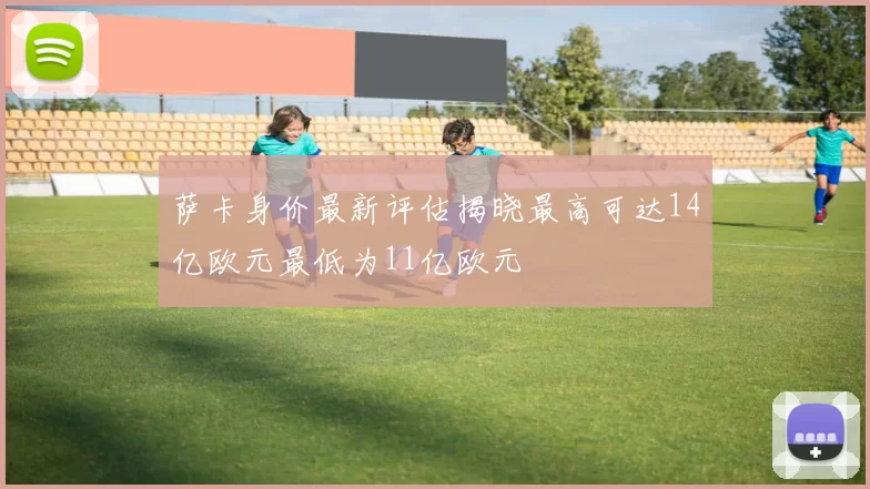 萨卡身价最新评估揭晓最高可达14亿欧元最低为11亿欧元