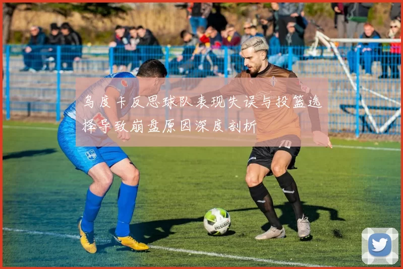 乌度卡反思球队表现失误与投篮选择导致崩盘原因深度剖析