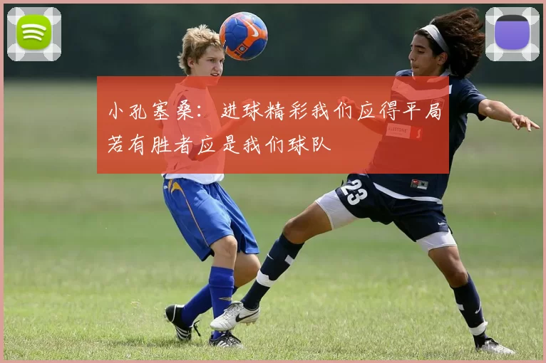 小孔塞桑：进球精彩我们应得平局若有胜者应是我们球队