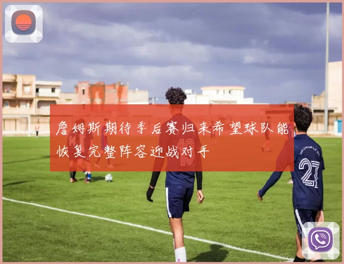 詹姆斯期待季后赛归来希望球队能恢复完整阵容迎战对手