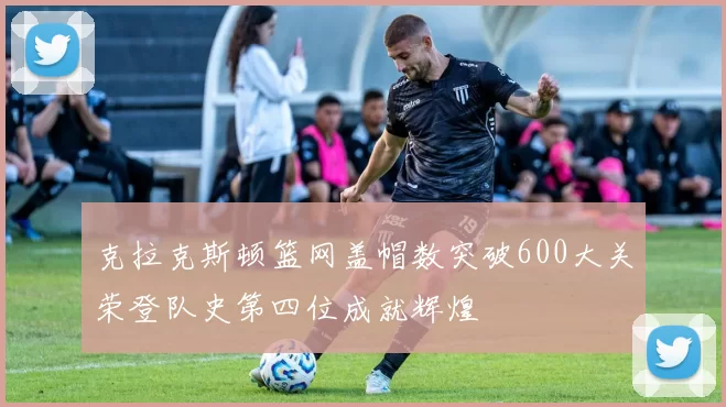 克拉克斯顿篮网盖帽数突破600大关荣登队史第四位成就辉煌