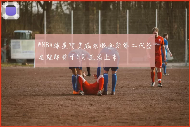WNBA球星阿贾威尔逊全新第二代签名鞋即将于5月正式上市