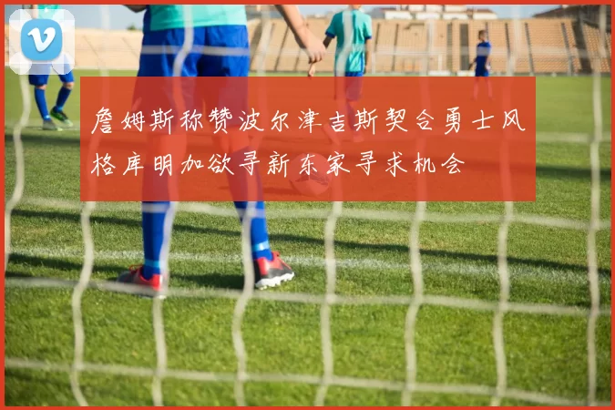詹姆斯称赞波尔津吉斯契合勇士风格库明加欲寻新东家寻求机会