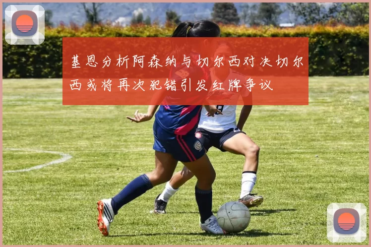 基恩分析阿森纳与切尔西对决切尔西或将再次犯错引发红牌争议
