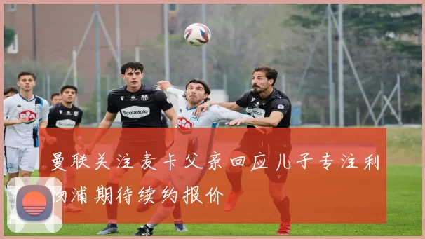 曼联关注麦卡父亲回应儿子专注利物浦期待续约报价